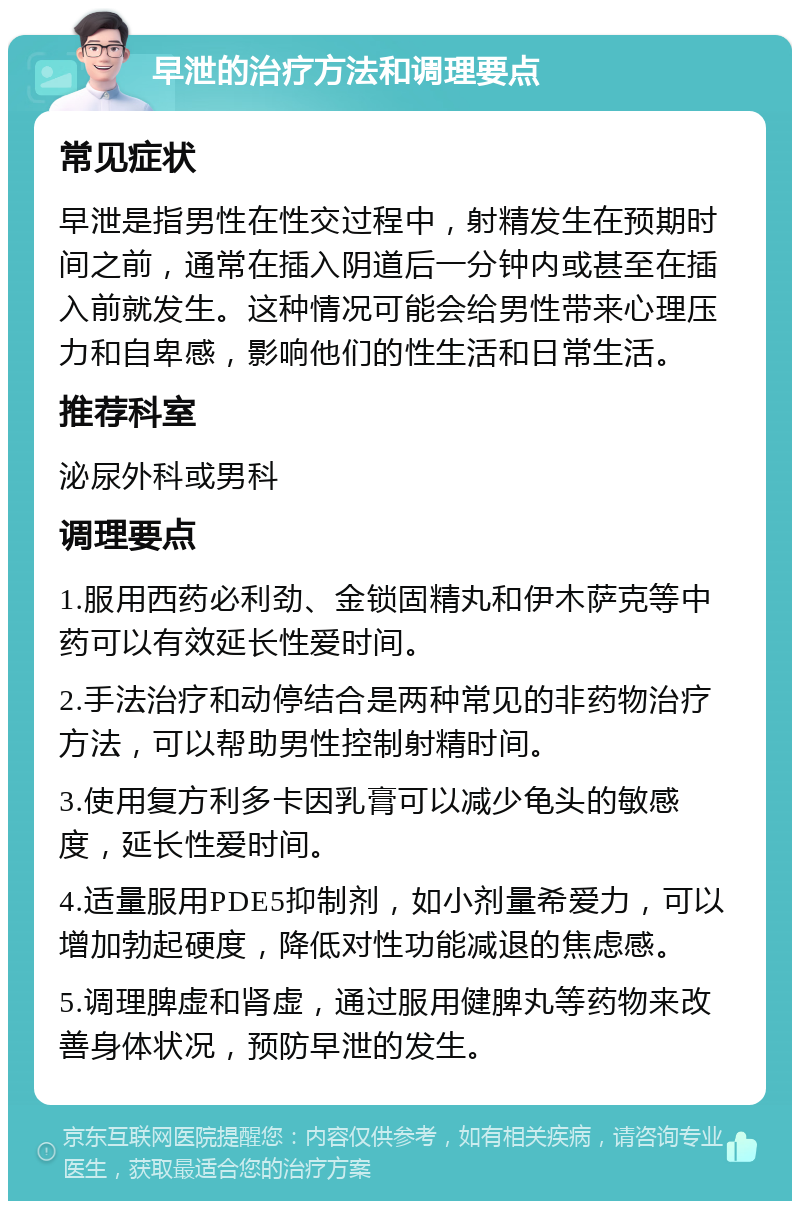 早泄的治疗方法和调理要点 常见症状 早泄是指男性在性交过程中，射精发生在预期时间之前，通常在插入阴道后一分钟内或甚至在插入前就发生。这种情况可能会给男性带来心理压力和自卑感，影响他们的性生活和日常生活。 推荐科室 泌尿外科或男科 调理要点 1.服用西药必利劲、金锁固精丸和伊木萨克等中药可以有效延长性爱时间。 2.手法治疗和动停结合是两种常见的非药物治疗方法，可以帮助男性控制射精时间。 3.使用复方利多卡因乳膏可以减少龟头的敏感度，延长性爱时间。 4.适量服用PDE5抑制剂，如小剂量希爱力，可以增加勃起硬度，降低对性功能减退的焦虑感。 5.调理脾虚和肾虚，通过服用健脾丸等药物来改善身体状况，预防早泄的发生。