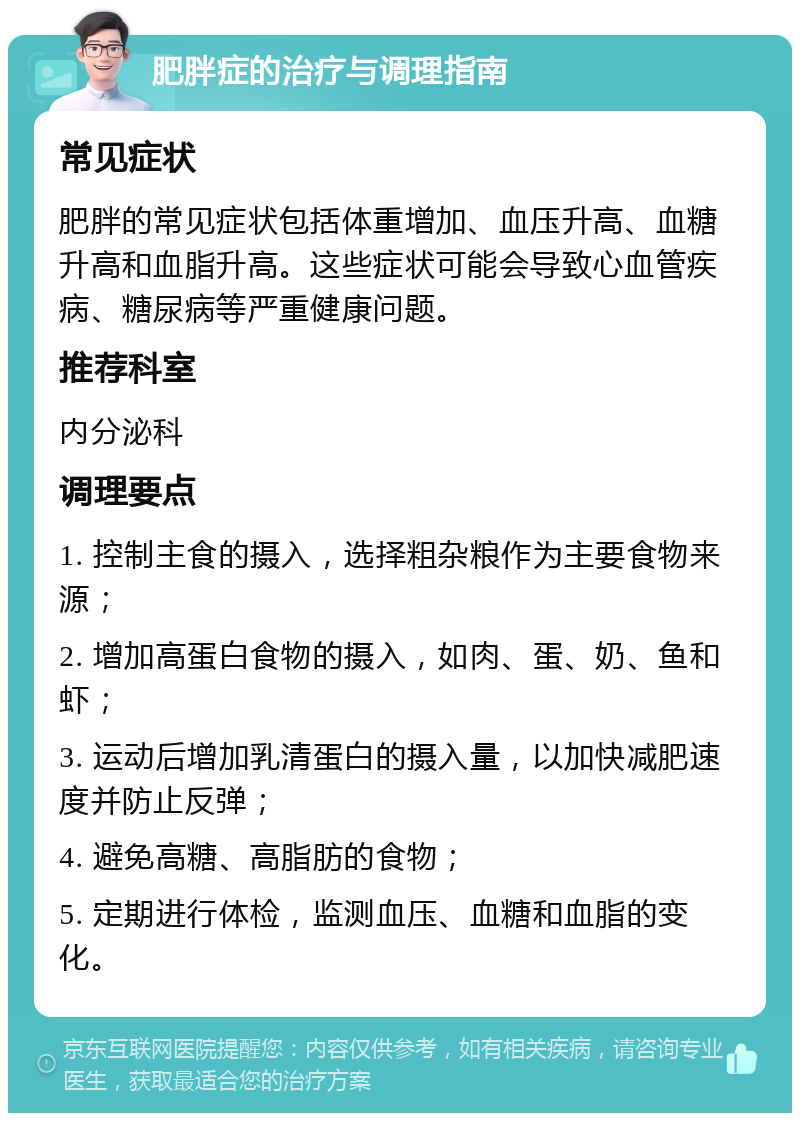 肥胖症的治疗与调理指南 常见症状 肥胖的常见症状包括体重增加、血压升高、血糖升高和血脂升高。这些症状可能会导致心血管疾病、糖尿病等严重健康问题。 推荐科室 内分泌科 调理要点 1. 控制主食的摄入，选择粗杂粮作为主要食物来源； 2. 增加高蛋白食物的摄入，如肉、蛋、奶、鱼和虾； 3. 运动后增加乳清蛋白的摄入量，以加快减肥速度并防止反弹； 4. 避免高糖、高脂肪的食物； 5. 定期进行体检，监测血压、血糖和血脂的变化。