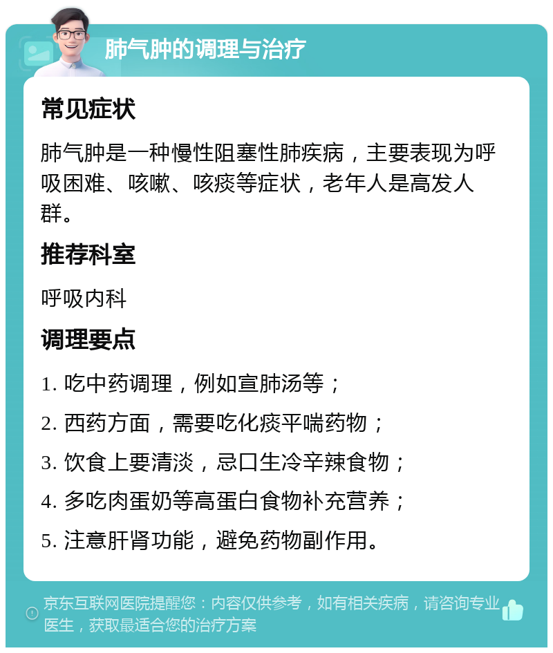 肺气肿的调理与治疗 常见症状 肺气肿是一种慢性阻塞性肺疾病，主要表现为呼吸困难、咳嗽、咳痰等症状，老年人是高发人群。 推荐科室 呼吸内科 调理要点 1. 吃中药调理，例如宣肺汤等； 2. 西药方面，需要吃化痰平喘药物； 3. 饮食上要清淡，忌口生冷辛辣食物； 4. 多吃肉蛋奶等高蛋白食物补充营养； 5. 注意肝肾功能，避免药物副作用。