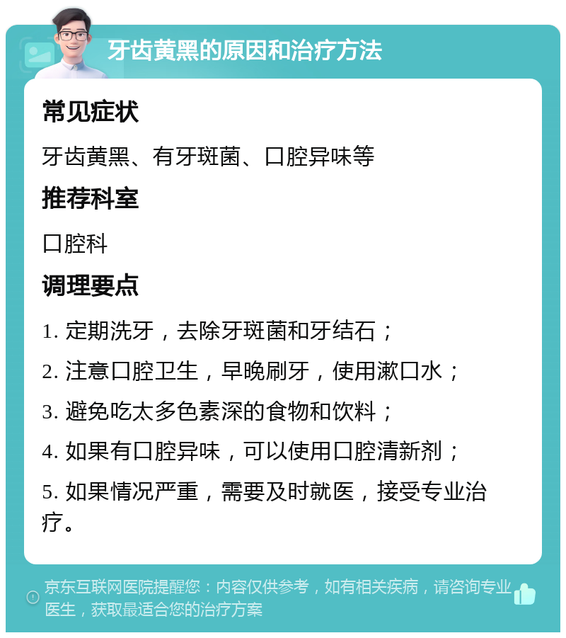 牙齿黄黑的原因和治疗方法 常见症状 牙齿黄黑、有牙斑菌、口腔异味等 推荐科室 口腔科 调理要点 1. 定期洗牙，去除牙斑菌和牙结石； 2. 注意口腔卫生，早晚刷牙，使用漱口水； 3. 避免吃太多色素深的食物和饮料； 4. 如果有口腔异味，可以使用口腔清新剂； 5. 如果情况严重，需要及时就医，接受专业治疗。