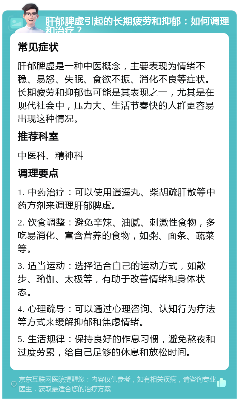 肝郁脾虚引起的长期疲劳和抑郁：如何调理和治疗？ 常见症状 肝郁脾虚是一种中医概念，主要表现为情绪不稳、易怒、失眠、食欲不振、消化不良等症状。长期疲劳和抑郁也可能是其表现之一，尤其是在现代社会中，压力大、生活节奏快的人群更容易出现这种情况。 推荐科室 中医科、精神科 调理要点 1. 中药治疗：可以使用逍遥丸、柴胡疏肝散等中药方剂来调理肝郁脾虚。 2. 饮食调整：避免辛辣、油腻、刺激性食物，多吃易消化、富含营养的食物，如粥、面条、蔬菜等。 3. 适当运动：选择适合自己的运动方式，如散步、瑜伽、太极等，有助于改善情绪和身体状态。 4. 心理疏导：可以通过心理咨询、认知行为疗法等方式来缓解抑郁和焦虑情绪。 5. 生活规律：保持良好的作息习惯，避免熬夜和过度劳累，给自己足够的休息和放松时间。