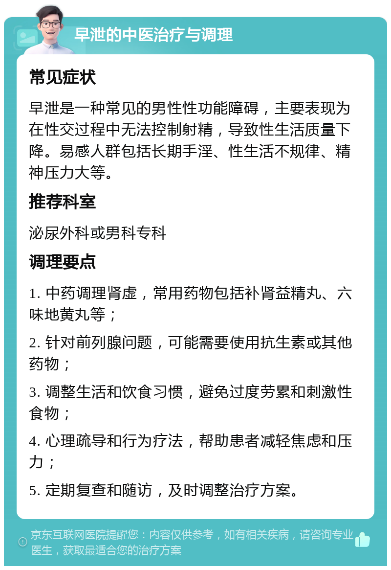 早泄的中医治疗与调理 常见症状 早泄是一种常见的男性性功能障碍，主要表现为在性交过程中无法控制射精，导致性生活质量下降。易感人群包括长期手淫、性生活不规律、精神压力大等。 推荐科室 泌尿外科或男科专科 调理要点 1. 中药调理肾虚，常用药物包括补肾益精丸、六味地黄丸等； 2. 针对前列腺问题，可能需要使用抗生素或其他药物； 3. 调整生活和饮食习惯，避免过度劳累和刺激性食物； 4. 心理疏导和行为疗法，帮助患者减轻焦虑和压力； 5. 定期复查和随访，及时调整治疗方案。