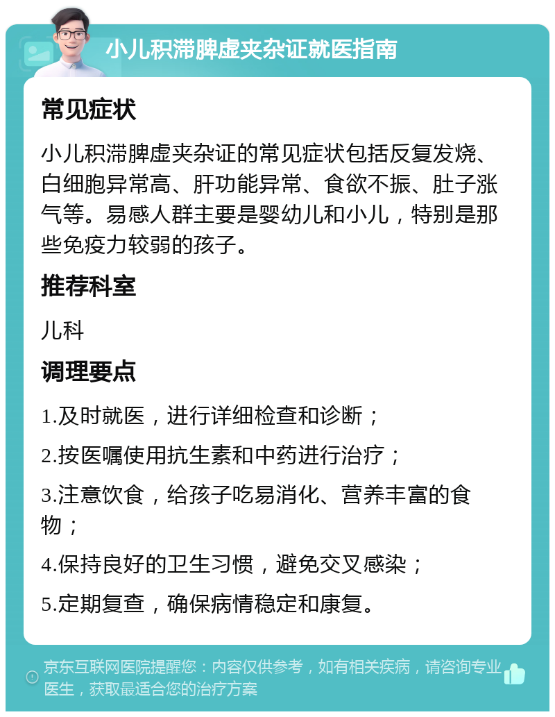 小儿积滞脾虚夹杂证就医指南 常见症状 小儿积滞脾虚夹杂证的常见症状包括反复发烧、白细胞异常高、肝功能异常、食欲不振、肚子涨气等。易感人群主要是婴幼儿和小儿，特别是那些免疫力较弱的孩子。 推荐科室 儿科 调理要点 1.及时就医，进行详细检查和诊断； 2.按医嘱使用抗生素和中药进行治疗； 3.注意饮食，给孩子吃易消化、营养丰富的食物； 4.保持良好的卫生习惯，避免交叉感染； 5.定期复查，确保病情稳定和康复。