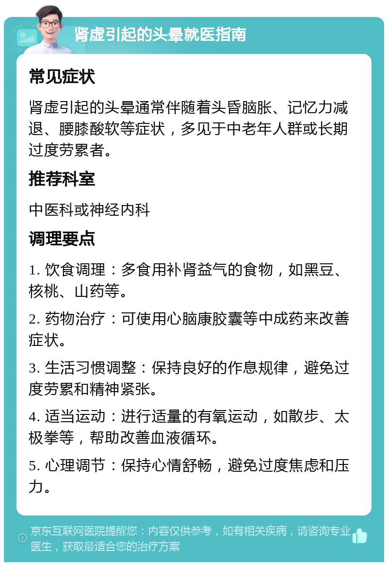 肾虚引起的头晕就医指南 常见症状 肾虚引起的头晕通常伴随着头昏脑胀、记忆力减退、腰膝酸软等症状，多见于中老年人群或长期过度劳累者。 推荐科室 中医科或神经内科 调理要点 1. 饮食调理：多食用补肾益气的食物，如黑豆、核桃、山药等。 2. 药物治疗：可使用心脑康胶囊等中成药来改善症状。 3. 生活习惯调整：保持良好的作息规律，避免过度劳累和精神紧张。 4. 适当运动：进行适量的有氧运动，如散步、太极拳等，帮助改善血液循环。 5. 心理调节：保持心情舒畅，避免过度焦虑和压力。