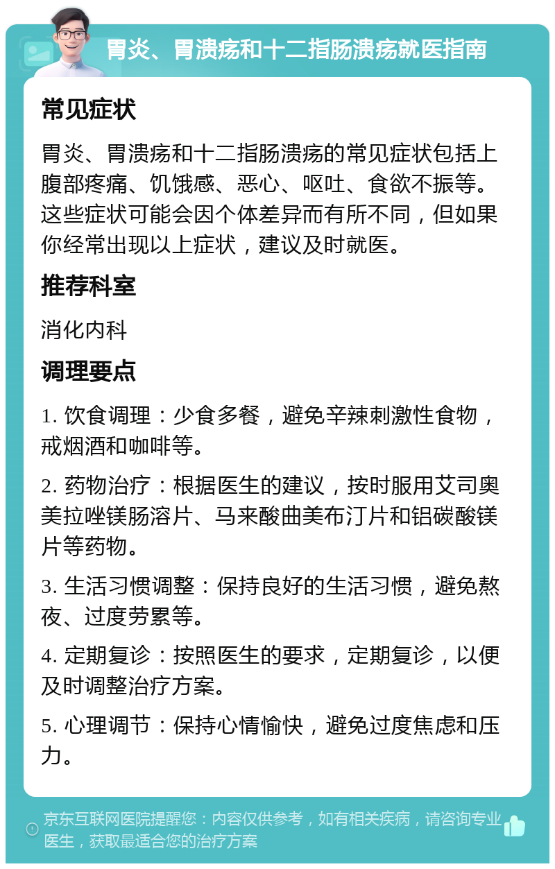 胃炎、胃溃疡和十二指肠溃疡就医指南 常见症状 胃炎、胃溃疡和十二指肠溃疡的常见症状包括上腹部疼痛、饥饿感、恶心、呕吐、食欲不振等。这些症状可能会因个体差异而有所不同，但如果你经常出现以上症状，建议及时就医。 推荐科室 消化内科 调理要点 1. 饮食调理：少食多餐，避免辛辣刺激性食物，戒烟酒和咖啡等。 2. 药物治疗：根据医生的建议，按时服用艾司奥美拉唑镁肠溶片、马来酸曲美布汀片和铝碳酸镁片等药物。 3. 生活习惯调整：保持良好的生活习惯，避免熬夜、过度劳累等。 4. 定期复诊：按照医生的要求，定期复诊，以便及时调整治疗方案。 5. 心理调节：保持心情愉快，避免过度焦虑和压力。