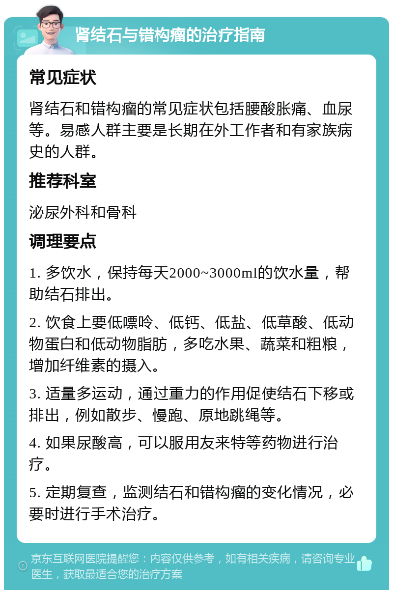 肾结石与错构瘤的治疗指南 常见症状 肾结石和错构瘤的常见症状包括腰酸胀痛、血尿等。易感人群主要是长期在外工作者和有家族病史的人群。 推荐科室 泌尿外科和骨科 调理要点 1. 多饮水，保持每天2000~3000ml的饮水量，帮助结石排出。 2. 饮食上要低嘌呤、低钙、低盐、低草酸、低动物蛋白和低动物脂肪，多吃水果、蔬菜和粗粮，增加纤维素的摄入。 3. 适量多运动，通过重力的作用促使结石下移或排出，例如散步、慢跑、原地跳绳等。 4. 如果尿酸高，可以服用友来特等药物进行治疗。 5. 定期复查，监测结石和错构瘤的变化情况，必要时进行手术治疗。