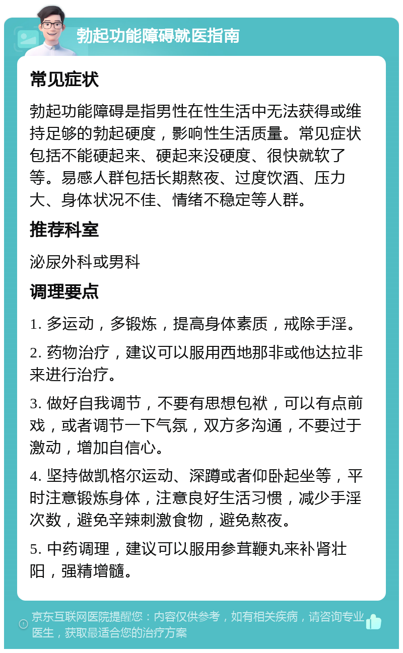 勃起功能障碍就医指南 常见症状 勃起功能障碍是指男性在性生活中无法获得或维持足够的勃起硬度，影响性生活质量。常见症状包括不能硬起来、硬起来没硬度、很快就软了等。易感人群包括长期熬夜、过度饮酒、压力大、身体状况不佳、情绪不稳定等人群。 推荐科室 泌尿外科或男科 调理要点 1. 多运动，多锻炼，提高身体素质，戒除手淫。 2. 药物治疗，建议可以服用西地那非或他达拉非来进行治疗。 3. 做好自我调节，不要有思想包袱，可以有点前戏，或者调节一下气氛，双方多沟通，不要过于激动，增加自信心。 4. 坚持做凯格尔运动、深蹲或者仰卧起坐等，平时注意锻炼身体，注意良好生活习惯，减少手淫次数，避免辛辣刺激食物，避免熬夜。 5. 中药调理，建议可以服用参茸鞭丸来补肾壮阳，强精增髓。