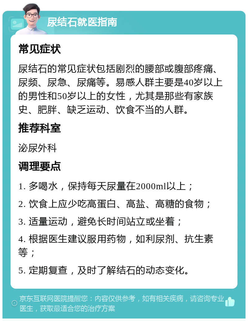 尿结石就医指南 常见症状 尿结石的常见症状包括剧烈的腰部或腹部疼痛、尿频、尿急、尿痛等。易感人群主要是40岁以上的男性和50岁以上的女性，尤其是那些有家族史、肥胖、缺乏运动、饮食不当的人群。 推荐科室 泌尿外科 调理要点 1. 多喝水，保持每天尿量在2000ml以上； 2. 饮食上应少吃高蛋白、高盐、高糖的食物； 3. 适量运动，避免长时间站立或坐着； 4. 根据医生建议服用药物，如利尿剂、抗生素等； 5. 定期复查，及时了解结石的动态变化。