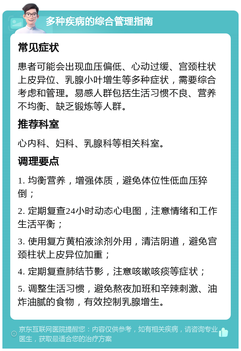 多种疾病的综合管理指南 常见症状 患者可能会出现血压偏低、心动过缓、宫颈柱状上皮异位、乳腺小叶增生等多种症状，需要综合考虑和管理。易感人群包括生活习惯不良、营养不均衡、缺乏锻炼等人群。 推荐科室 心内科、妇科、乳腺科等相关科室。 调理要点 1. 均衡营养，增强体质，避免体位性低血压猝倒； 2. 定期复查24小时动态心电图，注意情绪和工作生活平衡； 3. 使用复方黄柏液涂剂外用，清洁阴道，避免宫颈柱状上皮异位加重； 4. 定期复查肺结节影，注意咳嗽咳痰等症状； 5. 调整生活习惯，避免熬夜加班和辛辣刺激、油炸油腻的食物，有效控制乳腺增生。