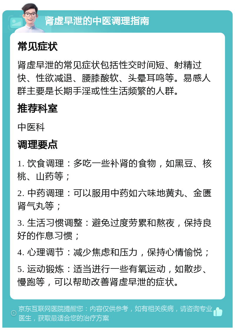 肾虚早泄的中医调理指南 常见症状 肾虚早泄的常见症状包括性交时间短、射精过快、性欲减退、腰膝酸软、头晕耳鸣等。易感人群主要是长期手淫或性生活频繁的人群。 推荐科室 中医科 调理要点 1. 饮食调理：多吃一些补肾的食物，如黑豆、核桃、山药等； 2. 中药调理：可以服用中药如六味地黄丸、金匮肾气丸等； 3. 生活习惯调整：避免过度劳累和熬夜，保持良好的作息习惯； 4. 心理调节：减少焦虑和压力，保持心情愉悦； 5. 运动锻炼：适当进行一些有氧运动，如散步、慢跑等，可以帮助改善肾虚早泄的症状。