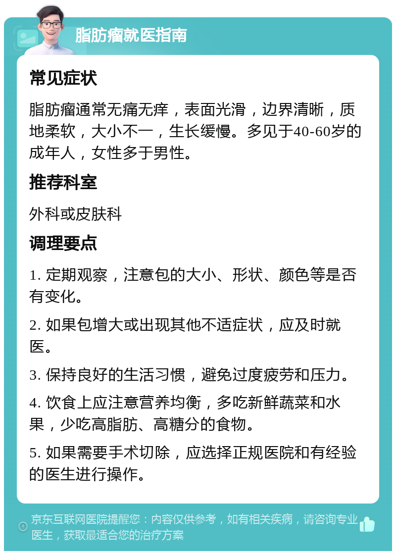 脂肪瘤就医指南 常见症状 脂肪瘤通常无痛无痒，表面光滑，边界清晰，质地柔软，大小不一，生长缓慢。多见于40-60岁的成年人，女性多于男性。 推荐科室 外科或皮肤科 调理要点 1. 定期观察，注意包的大小、形状、颜色等是否有变化。 2. 如果包增大或出现其他不适症状，应及时就医。 3. 保持良好的生活习惯，避免过度疲劳和压力。 4. 饮食上应注意营养均衡，多吃新鲜蔬菜和水果，少吃高脂肪、高糖分的食物。 5. 如果需要手术切除，应选择正规医院和有经验的医生进行操作。