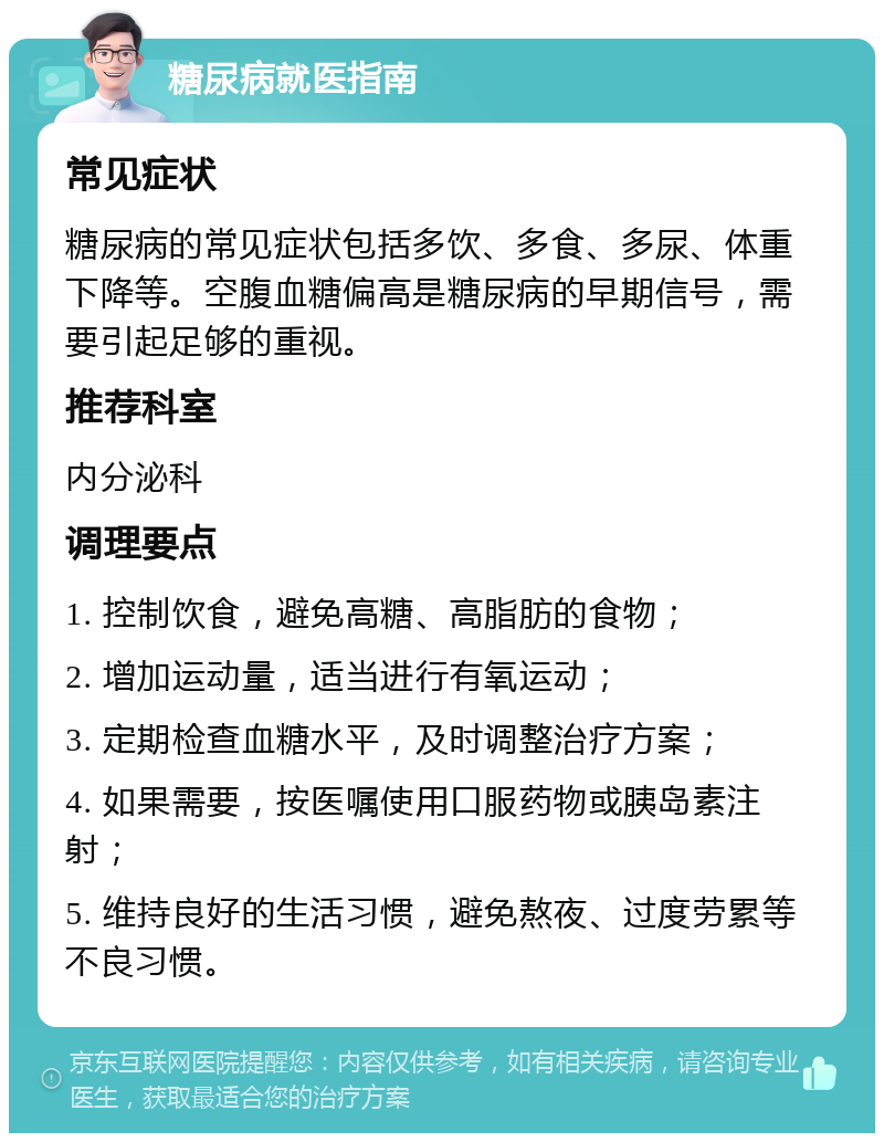 糖尿病就医指南 常见症状 糖尿病的常见症状包括多饮、多食、多尿、体重下降等。空腹血糖偏高是糖尿病的早期信号，需要引起足够的重视。 推荐科室 内分泌科 调理要点 1. 控制饮食，避免高糖、高脂肪的食物； 2. 增加运动量，适当进行有氧运动； 3. 定期检查血糖水平，及时调整治疗方案； 4. 如果需要，按医嘱使用口服药物或胰岛素注射； 5. 维持良好的生活习惯，避免熬夜、过度劳累等不良习惯。