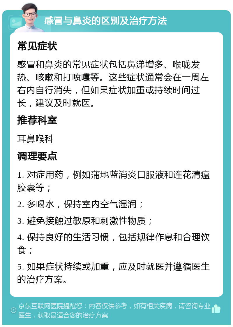 感冒与鼻炎的区别及治疗方法 常见症状 感冒和鼻炎的常见症状包括鼻涕增多、喉咙发热、咳嗽和打喷嚏等。这些症状通常会在一周左右内自行消失，但如果症状加重或持续时间过长，建议及时就医。 推荐科室 耳鼻喉科 调理要点 1. 对症用药，例如蒲地蓝消炎口服液和连花清瘟胶囊等； 2. 多喝水，保持室内空气湿润； 3. 避免接触过敏原和刺激性物质； 4. 保持良好的生活习惯，包括规律作息和合理饮食； 5. 如果症状持续或加重，应及时就医并遵循医生的治疗方案。