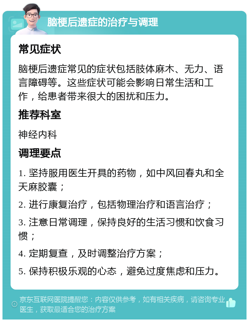 脑梗后遗症的治疗与调理 常见症状 脑梗后遗症常见的症状包括肢体麻木、无力、语言障碍等。这些症状可能会影响日常生活和工作，给患者带来很大的困扰和压力。 推荐科室 神经内科 调理要点 1. 坚持服用医生开具的药物，如中风回春丸和全天麻胶囊； 2. 进行康复治疗，包括物理治疗和语言治疗； 3. 注意日常调理，保持良好的生活习惯和饮食习惯； 4. 定期复查，及时调整治疗方案； 5. 保持积极乐观的心态，避免过度焦虑和压力。