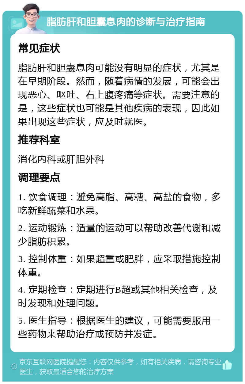 脂肪肝和胆囊息肉的诊断与治疗指南 常见症状 脂肪肝和胆囊息肉可能没有明显的症状，尤其是在早期阶段。然而，随着病情的发展，可能会出现恶心、呕吐、右上腹疼痛等症状。需要注意的是，这些症状也可能是其他疾病的表现，因此如果出现这些症状，应及时就医。 推荐科室 消化内科或肝胆外科 调理要点 1. 饮食调理：避免高脂、高糖、高盐的食物，多吃新鲜蔬菜和水果。 2. 运动锻炼：适量的运动可以帮助改善代谢和减少脂肪积累。 3. 控制体重：如果超重或肥胖，应采取措施控制体重。 4. 定期检查：定期进行B超或其他相关检查，及时发现和处理问题。 5. 医生指导：根据医生的建议，可能需要服用一些药物来帮助治疗或预防并发症。