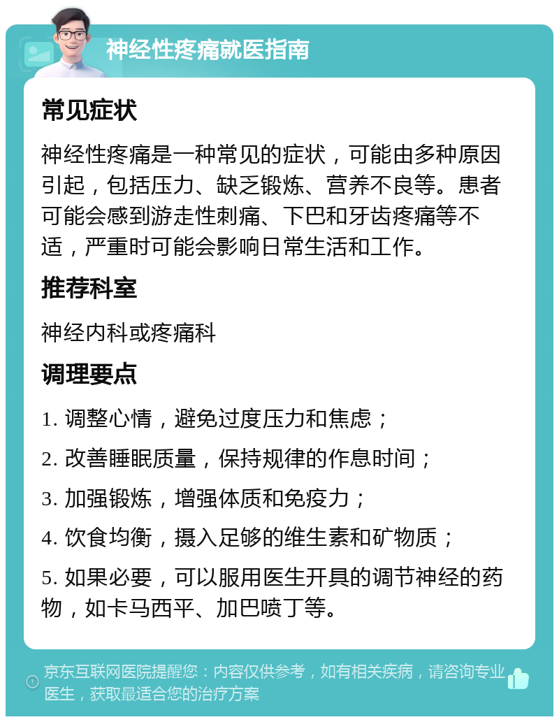 神经性疼痛就医指南 常见症状 神经性疼痛是一种常见的症状，可能由多种原因引起，包括压力、缺乏锻炼、营养不良等。患者可能会感到游走性刺痛、下巴和牙齿疼痛等不适，严重时可能会影响日常生活和工作。 推荐科室 神经内科或疼痛科 调理要点 1. 调整心情，避免过度压力和焦虑； 2. 改善睡眠质量，保持规律的作息时间； 3. 加强锻炼，增强体质和免疫力； 4. 饮食均衡，摄入足够的维生素和矿物质； 5. 如果必要，可以服用医生开具的调节神经的药物，如卡马西平、加巴喷丁等。