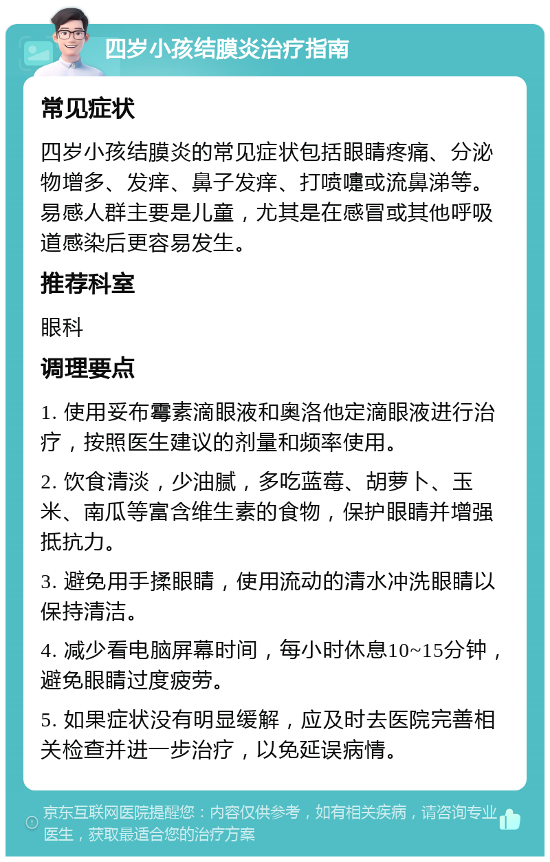 四岁小孩结膜炎治疗指南 常见症状 四岁小孩结膜炎的常见症状包括眼睛疼痛、分泌物增多、发痒、鼻子发痒、打喷嚏或流鼻涕等。易感人群主要是儿童，尤其是在感冒或其他呼吸道感染后更容易发生。 推荐科室 眼科 调理要点 1. 使用妥布霉素滴眼液和奥洛他定滴眼液进行治疗，按照医生建议的剂量和频率使用。 2. 饮食清淡，少油腻，多吃蓝莓、胡萝卜、玉米、南瓜等富含维生素的食物，保护眼睛并增强抵抗力。 3. 避免用手揉眼睛，使用流动的清水冲洗眼睛以保持清洁。 4. 减少看电脑屏幕时间，每小时休息10~15分钟，避免眼睛过度疲劳。 5. 如果症状没有明显缓解，应及时去医院完善相关检查并进一步治疗，以免延误病情。