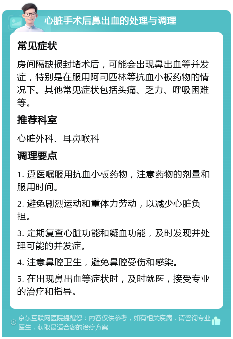 心脏手术后鼻出血的处理与调理 常见症状 房间隔缺损封堵术后，可能会出现鼻出血等并发症，特别是在服用阿司匹林等抗血小板药物的情况下。其他常见症状包括头痛、乏力、呼吸困难等。 推荐科室 心脏外科、耳鼻喉科 调理要点 1. 遵医嘱服用抗血小板药物，注意药物的剂量和服用时间。 2. 避免剧烈运动和重体力劳动，以减少心脏负担。 3. 定期复查心脏功能和凝血功能，及时发现并处理可能的并发症。 4. 注意鼻腔卫生，避免鼻腔受伤和感染。 5. 在出现鼻出血等症状时，及时就医，接受专业的治疗和指导。