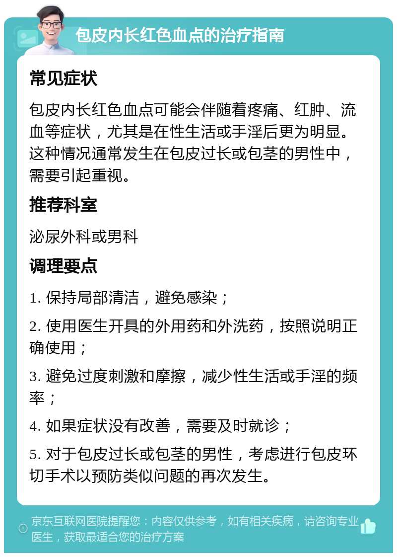 包皮内长红色血点的治疗指南 常见症状 包皮内长红色血点可能会伴随着疼痛、红肿、流血等症状，尤其是在性生活或手淫后更为明显。这种情况通常发生在包皮过长或包茎的男性中，需要引起重视。 推荐科室 泌尿外科或男科 调理要点 1. 保持局部清洁，避免感染； 2. 使用医生开具的外用药和外洗药，按照说明正确使用； 3. 避免过度刺激和摩擦，减少性生活或手淫的频率； 4. 如果症状没有改善，需要及时就诊； 5. 对于包皮过长或包茎的男性，考虑进行包皮环切手术以预防类似问题的再次发生。