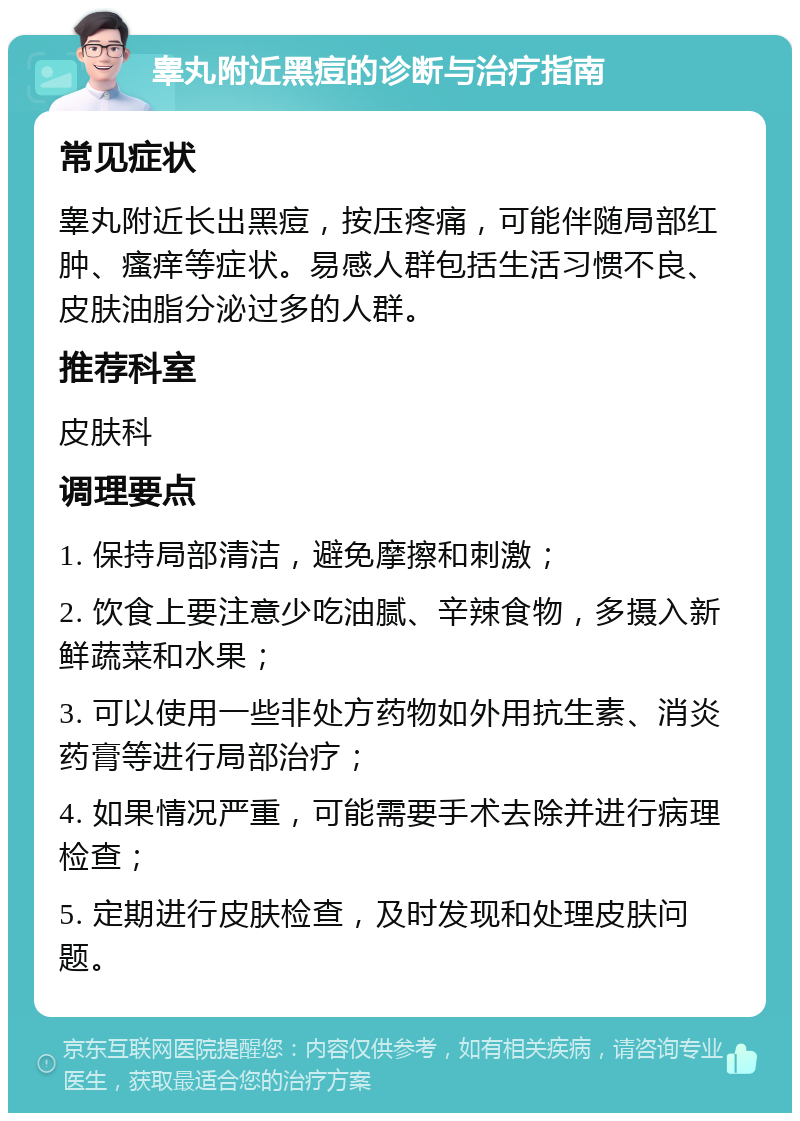 睾丸附近黑痘的诊断与治疗指南 常见症状 睾丸附近长出黑痘，按压疼痛，可能伴随局部红肿、瘙痒等症状。易感人群包括生活习惯不良、皮肤油脂分泌过多的人群。 推荐科室 皮肤科 调理要点 1. 保持局部清洁，避免摩擦和刺激； 2. 饮食上要注意少吃油腻、辛辣食物，多摄入新鲜蔬菜和水果； 3. 可以使用一些非处方药物如外用抗生素、消炎药膏等进行局部治疗； 4. 如果情况严重，可能需要手术去除并进行病理检查； 5. 定期进行皮肤检查，及时发现和处理皮肤问题。