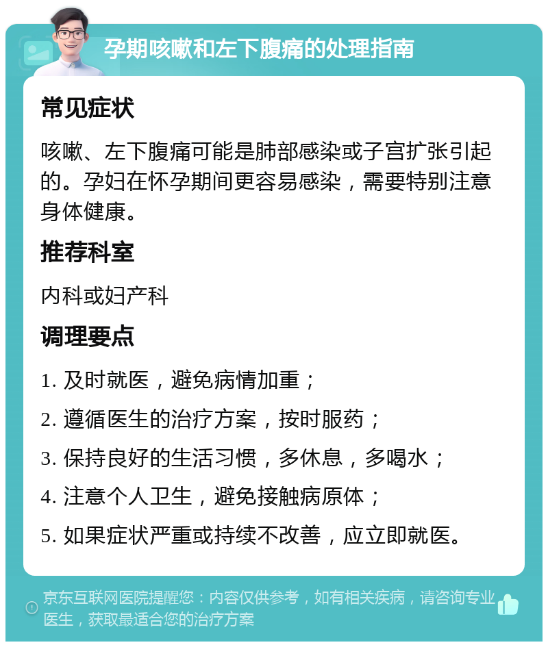 孕期咳嗽和左下腹痛的处理指南 常见症状 咳嗽、左下腹痛可能是肺部感染或子宫扩张引起的。孕妇在怀孕期间更容易感染，需要特别注意身体健康。 推荐科室 内科或妇产科 调理要点 1. 及时就医，避免病情加重； 2. 遵循医生的治疗方案，按时服药； 3. 保持良好的生活习惯，多休息，多喝水； 4. 注意个人卫生，避免接触病原体； 5. 如果症状严重或持续不改善，应立即就医。