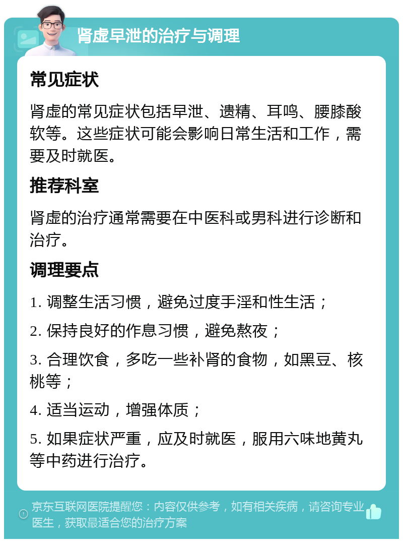 肾虚早泄的治疗与调理 常见症状 肾虚的常见症状包括早泄、遗精、耳鸣、腰膝酸软等。这些症状可能会影响日常生活和工作，需要及时就医。 推荐科室 肾虚的治疗通常需要在中医科或男科进行诊断和治疗。 调理要点 1. 调整生活习惯，避免过度手淫和性生活； 2. 保持良好的作息习惯，避免熬夜； 3. 合理饮食，多吃一些补肾的食物，如黑豆、核桃等； 4. 适当运动，增强体质； 5. 如果症状严重，应及时就医，服用六味地黄丸等中药进行治疗。