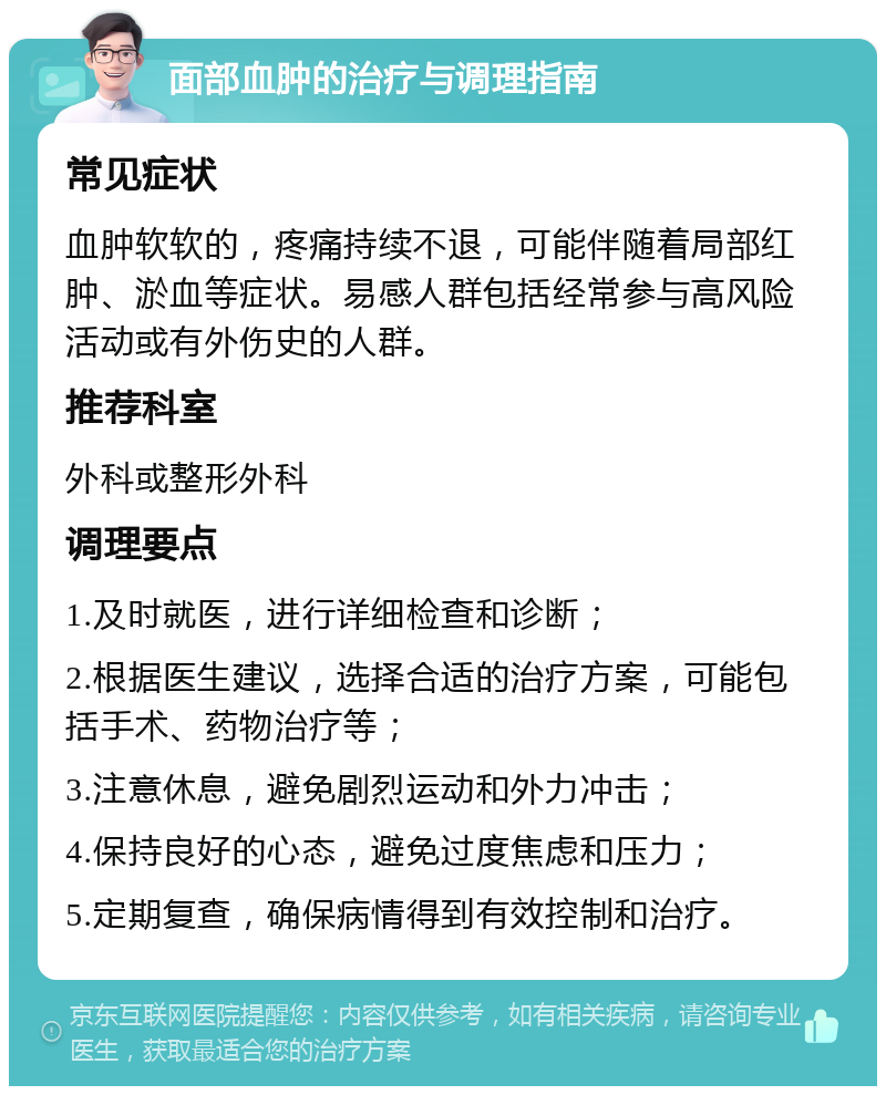 面部血肿的治疗与调理指南 常见症状 血肿软软的，疼痛持续不退，可能伴随着局部红肿、淤血等症状。易感人群包括经常参与高风险活动或有外伤史的人群。 推荐科室 外科或整形外科 调理要点 1.及时就医，进行详细检查和诊断； 2.根据医生建议，选择合适的治疗方案，可能包括手术、药物治疗等； 3.注意休息，避免剧烈运动和外力冲击； 4.保持良好的心态，避免过度焦虑和压力； 5.定期复查，确保病情得到有效控制和治疗。