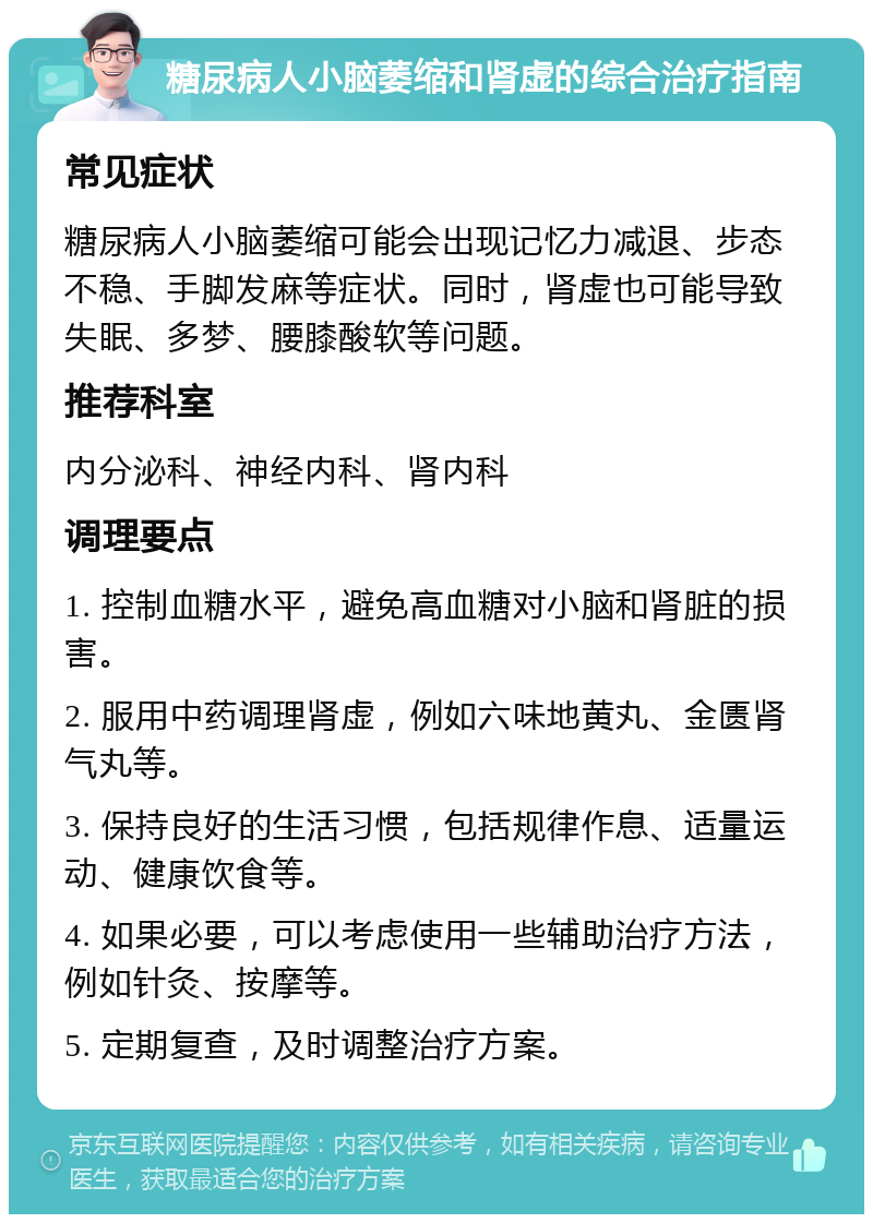 糖尿病人小脑萎缩和肾虚的综合治疗指南 常见症状 糖尿病人小脑萎缩可能会出现记忆力减退、步态不稳、手脚发麻等症状。同时，肾虚也可能导致失眠、多梦、腰膝酸软等问题。 推荐科室 内分泌科、神经内科、肾内科 调理要点 1. 控制血糖水平，避免高血糖对小脑和肾脏的损害。 2. 服用中药调理肾虚，例如六味地黄丸、金匮肾气丸等。 3. 保持良好的生活习惯，包括规律作息、适量运动、健康饮食等。 4. 如果必要，可以考虑使用一些辅助治疗方法，例如针灸、按摩等。 5. 定期复查，及时调整治疗方案。