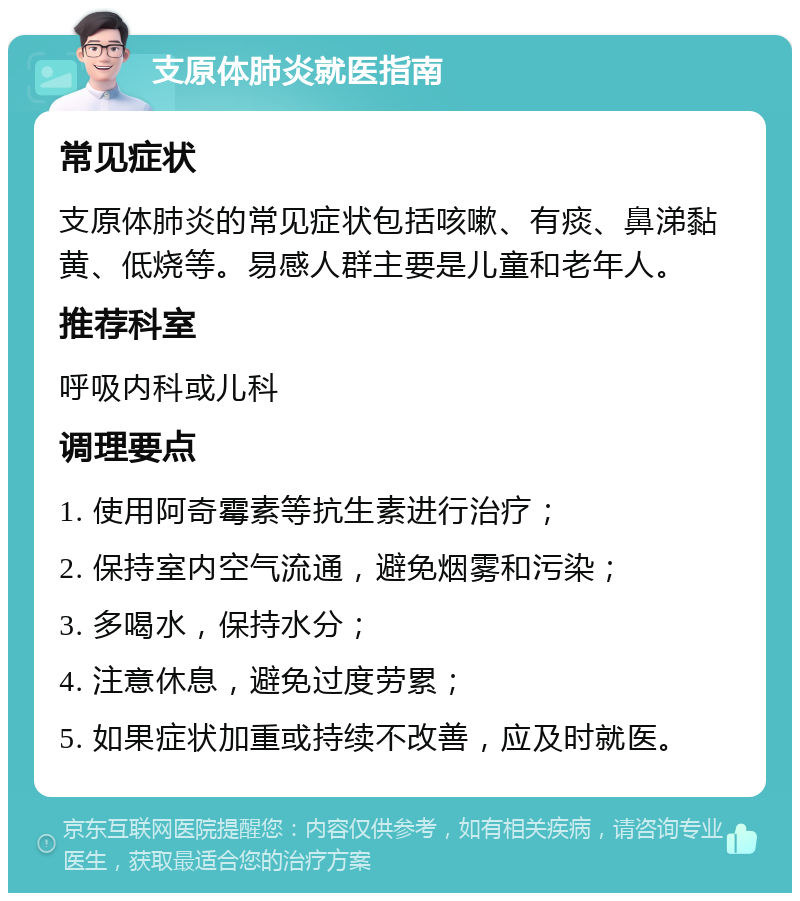 支原体肺炎就医指南 常见症状 支原体肺炎的常见症状包括咳嗽、有痰、鼻涕黏黄、低烧等。易感人群主要是儿童和老年人。 推荐科室 呼吸内科或儿科 调理要点 1. 使用阿奇霉素等抗生素进行治疗； 2. 保持室内空气流通，避免烟雾和污染； 3. 多喝水，保持水分； 4. 注意休息，避免过度劳累； 5. 如果症状加重或持续不改善，应及时就医。