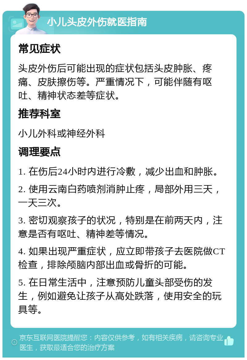 小儿头皮外伤就医指南 常见症状 头皮外伤后可能出现的症状包括头皮肿胀、疼痛、皮肤擦伤等。严重情况下，可能伴随有呕吐、精神状态差等症状。 推荐科室 小儿外科或神经外科 调理要点 1. 在伤后24小时内进行冷敷，减少出血和肿胀。 2. 使用云南白药喷剂消肿止疼，局部外用三天，一天三次。 3. 密切观察孩子的状况，特别是在前两天内，注意是否有呕吐、精神差等情况。 4. 如果出现严重症状，应立即带孩子去医院做CT检查，排除颅脑内部出血或骨折的可能。 5. 在日常生活中，注意预防儿童头部受伤的发生，例如避免让孩子从高处跌落，使用安全的玩具等。