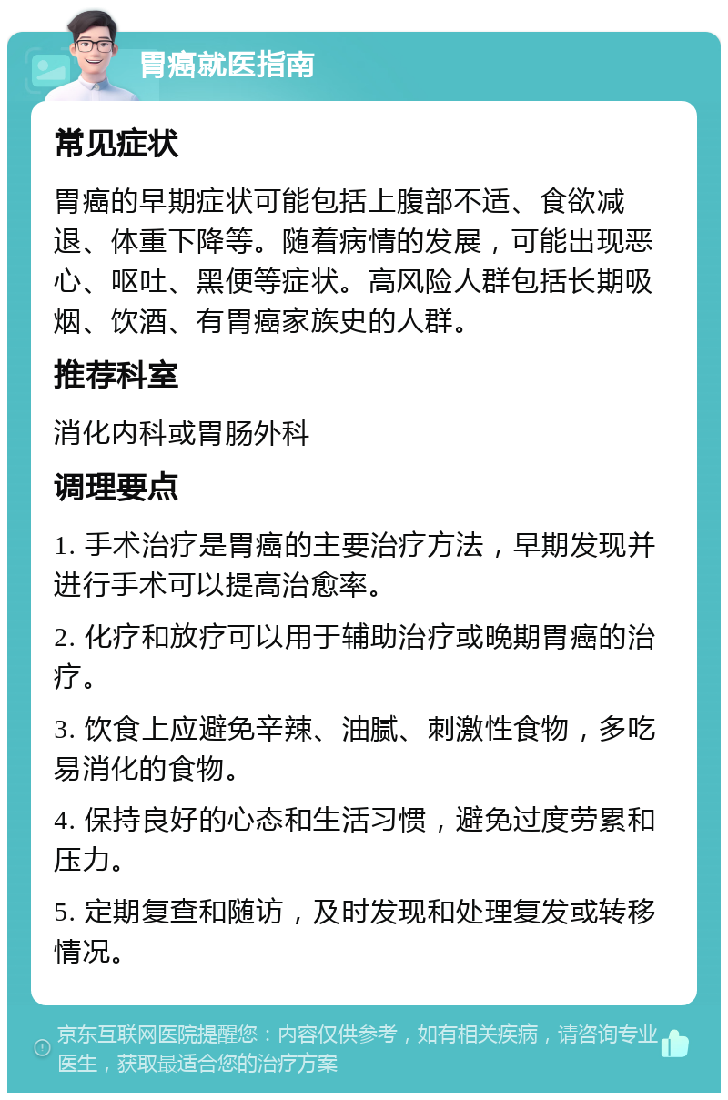 胃癌就医指南 常见症状 胃癌的早期症状可能包括上腹部不适、食欲减退、体重下降等。随着病情的发展，可能出现恶心、呕吐、黑便等症状。高风险人群包括长期吸烟、饮酒、有胃癌家族史的人群。 推荐科室 消化内科或胃肠外科 调理要点 1. 手术治疗是胃癌的主要治疗方法，早期发现并进行手术可以提高治愈率。 2. 化疗和放疗可以用于辅助治疗或晚期胃癌的治疗。 3. 饮食上应避免辛辣、油腻、刺激性食物，多吃易消化的食物。 4. 保持良好的心态和生活习惯，避免过度劳累和压力。 5. 定期复查和随访，及时发现和处理复发或转移情况。