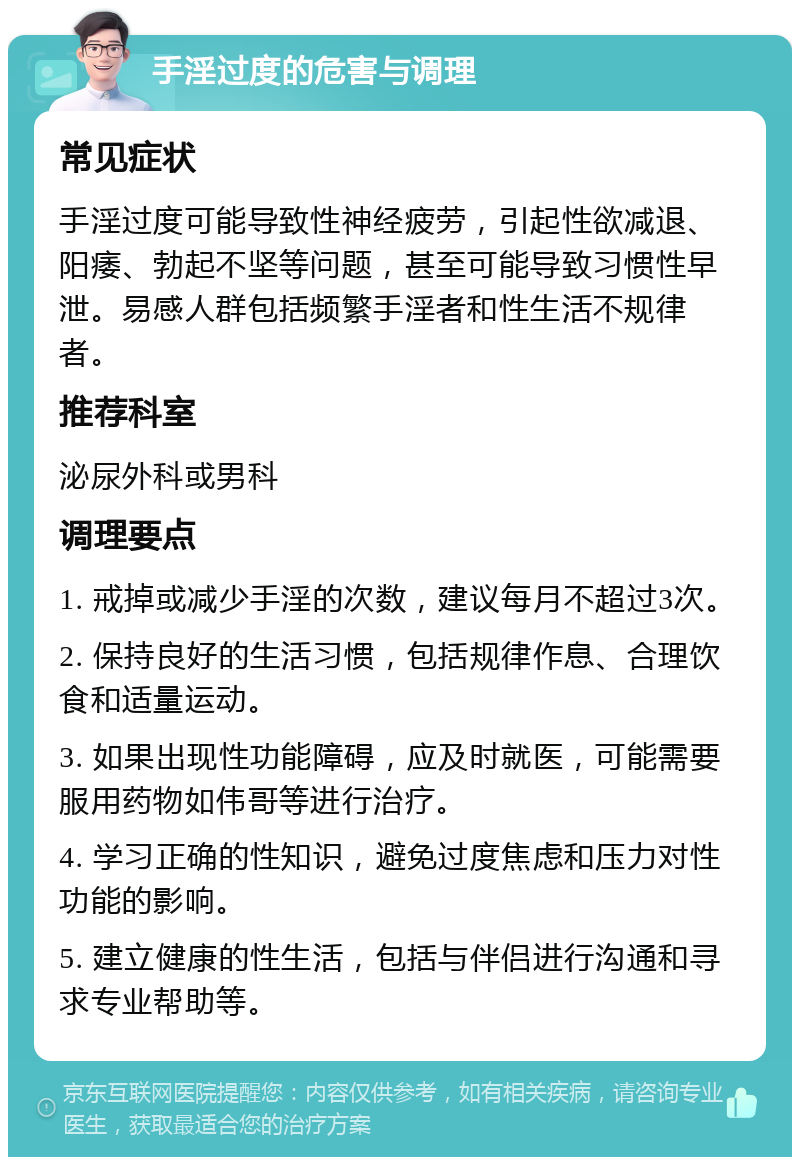 手淫过度的危害与调理 常见症状 手淫过度可能导致性神经疲劳，引起性欲减退、阳痿、勃起不坚等问题，甚至可能导致习惯性早泄。易感人群包括频繁手淫者和性生活不规律者。 推荐科室 泌尿外科或男科 调理要点 1. 戒掉或减少手淫的次数，建议每月不超过3次。 2. 保持良好的生活习惯，包括规律作息、合理饮食和适量运动。 3. 如果出现性功能障碍，应及时就医，可能需要服用药物如伟哥等进行治疗。 4. 学习正确的性知识，避免过度焦虑和压力对性功能的影响。 5. 建立健康的性生活，包括与伴侣进行沟通和寻求专业帮助等。