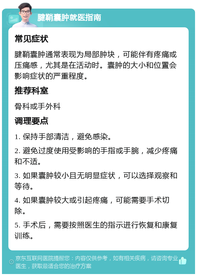 腱鞘囊肿就医指南 常见症状 腱鞘囊肿通常表现为局部肿块，可能伴有疼痛或压痛感，尤其是在活动时。囊肿的大小和位置会影响症状的严重程度。 推荐科室 骨科或手外科 调理要点 1. 保持手部清洁，避免感染。 2. 避免过度使用受影响的手指或手腕，减少疼痛和不适。 3. 如果囊肿较小且无明显症状，可以选择观察和等待。 4. 如果囊肿较大或引起疼痛，可能需要手术切除。 5. 手术后，需要按照医生的指示进行恢复和康复训练。