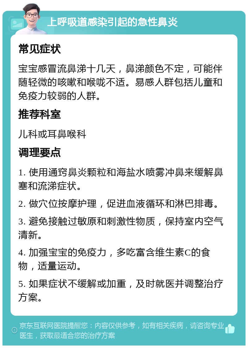 上呼吸道感染引起的急性鼻炎 常见症状 宝宝感冒流鼻涕十几天，鼻涕颜色不定，可能伴随轻微的咳嗽和喉咙不适。易感人群包括儿童和免疫力较弱的人群。 推荐科室 儿科或耳鼻喉科 调理要点 1. 使用通窍鼻炎颗粒和海盐水喷雾冲鼻来缓解鼻塞和流涕症状。 2. 做穴位按摩护理，促进血液循环和淋巴排毒。 3. 避免接触过敏原和刺激性物质，保持室内空气清新。 4. 加强宝宝的免疫力，多吃富含维生素C的食物，适量运动。 5. 如果症状不缓解或加重，及时就医并调整治疗方案。