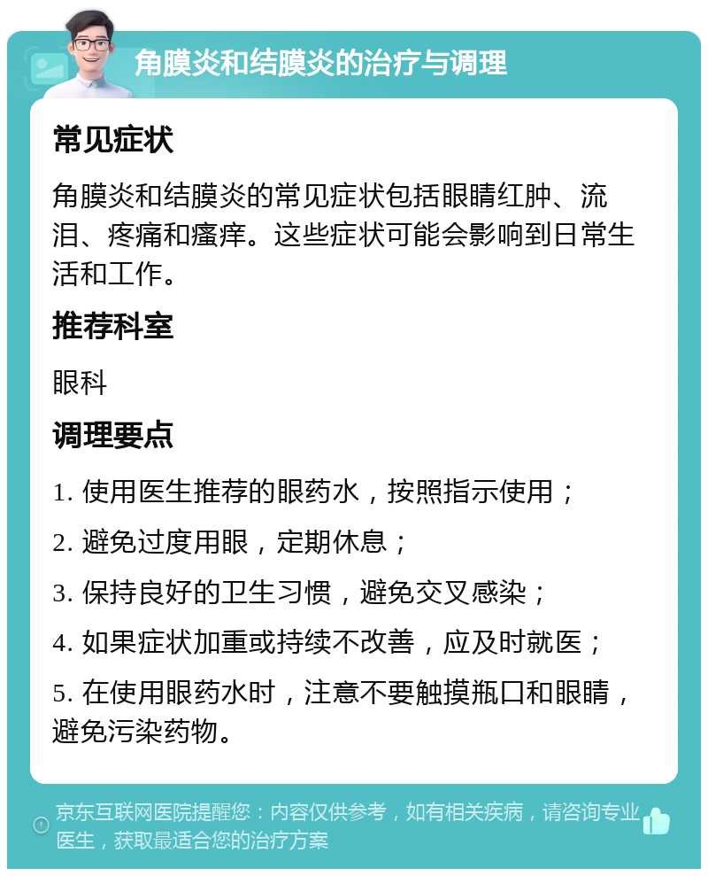 角膜炎和结膜炎的治疗与调理 常见症状 角膜炎和结膜炎的常见症状包括眼睛红肿、流泪、疼痛和瘙痒。这些症状可能会影响到日常生活和工作。 推荐科室 眼科 调理要点 1. 使用医生推荐的眼药水，按照指示使用； 2. 避免过度用眼，定期休息； 3. 保持良好的卫生习惯，避免交叉感染； 4. 如果症状加重或持续不改善，应及时就医； 5. 在使用眼药水时，注意不要触摸瓶口和眼睛，避免污染药物。