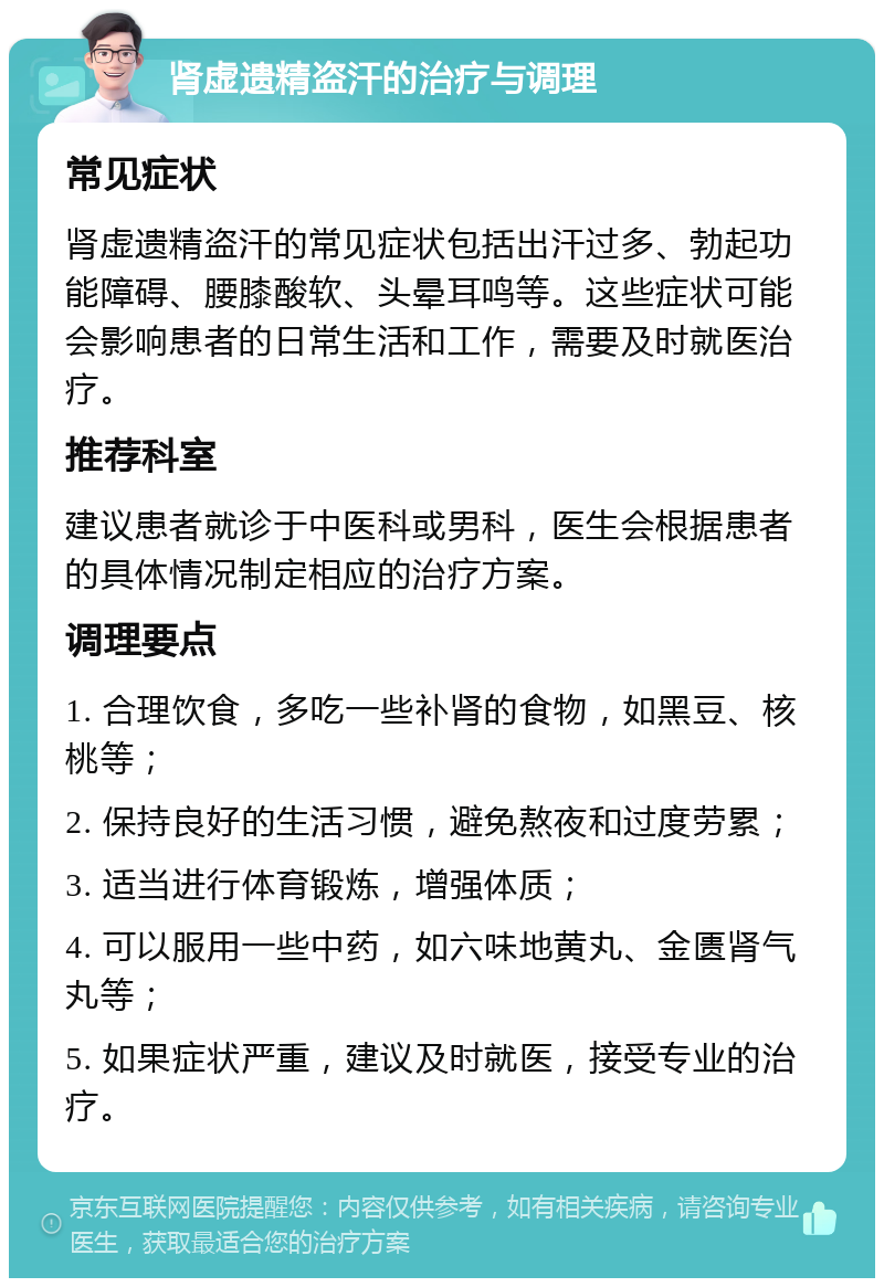 肾虚遗精盗汗的治疗与调理 常见症状 肾虚遗精盗汗的常见症状包括出汗过多、勃起功能障碍、腰膝酸软、头晕耳鸣等。这些症状可能会影响患者的日常生活和工作，需要及时就医治疗。 推荐科室 建议患者就诊于中医科或男科，医生会根据患者的具体情况制定相应的治疗方案。 调理要点 1. 合理饮食，多吃一些补肾的食物，如黑豆、核桃等； 2. 保持良好的生活习惯，避免熬夜和过度劳累； 3. 适当进行体育锻炼，增强体质； 4. 可以服用一些中药，如六味地黄丸、金匮肾气丸等； 5. 如果症状严重，建议及时就医，接受专业的治疗。