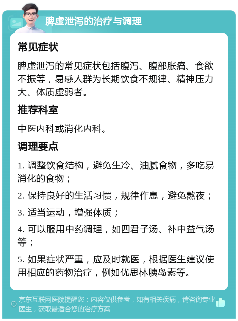 脾虚泄泻的治疗与调理 常见症状 脾虚泄泻的常见症状包括腹泻、腹部胀痛、食欲不振等，易感人群为长期饮食不规律、精神压力大、体质虚弱者。 推荐科室 中医内科或消化内科。 调理要点 1. 调整饮食结构，避免生冷、油腻食物，多吃易消化的食物； 2. 保持良好的生活习惯，规律作息，避免熬夜； 3. 适当运动，增强体质； 4. 可以服用中药调理，如四君子汤、补中益气汤等； 5. 如果症状严重，应及时就医，根据医生建议使用相应的药物治疗，例如优思林胰岛素等。