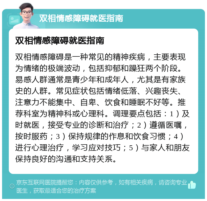 双相情感障碍就医指南 双相情感障碍就医指南 双相情感障碍是一种常见的精神疾病，主要表现为情绪的极端波动，包括抑郁和躁狂两个阶段。易感人群通常是青少年和成年人，尤其是有家族史的人群。常见症状包括情绪低落、兴趣丧失、注意力不能集中、自卑、饮食和睡眠不好等。推荐科室为精神科或心理科。调理要点包括：1）及时就医，接受专业的诊断和治疗；2）遵循医嘱，按时服药；3）保持规律的作息和饮食习惯；4）进行心理治疗，学习应对技巧；5）与家人和朋友保持良好的沟通和支持关系。