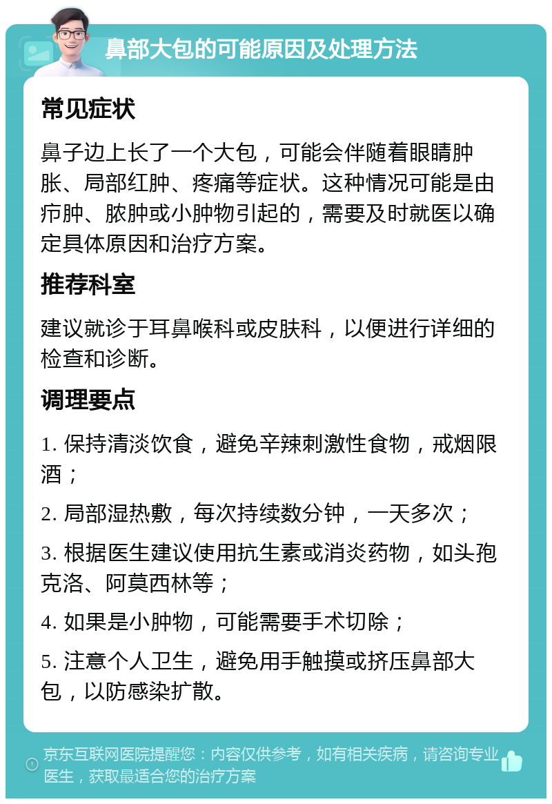 鼻部大包的可能原因及处理方法 常见症状 鼻子边上长了一个大包，可能会伴随着眼睛肿胀、局部红肿、疼痛等症状。这种情况可能是由疖肿、脓肿或小肿物引起的，需要及时就医以确定具体原因和治疗方案。 推荐科室 建议就诊于耳鼻喉科或皮肤科，以便进行详细的检查和诊断。 调理要点 1. 保持清淡饮食，避免辛辣刺激性食物，戒烟限酒； 2. 局部湿热敷，每次持续数分钟，一天多次； 3. 根据医生建议使用抗生素或消炎药物，如头孢克洛、阿莫西林等； 4. 如果是小肿物，可能需要手术切除； 5. 注意个人卫生，避免用手触摸或挤压鼻部大包，以防感染扩散。