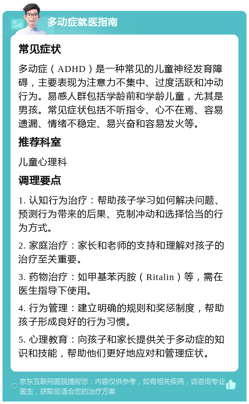 多动症就医指南 常见症状 多动症（ADHD）是一种常见的儿童神经发育障碍，主要表现为注意力不集中、过度活跃和冲动行为。易感人群包括学龄前和学龄儿童，尤其是男孩。常见症状包括不听指令、心不在焉、容易遗漏、情绪不稳定、易兴奋和容易发火等。 推荐科室 儿童心理科 调理要点 1. 认知行为治疗：帮助孩子学习如何解决问题、预测行为带来的后果、克制冲动和选择恰当的行为方式。 2. 家庭治疗：家长和老师的支持和理解对孩子的治疗至关重要。 3. 药物治疗：如甲基苯丙胺（Ritalin）等，需在医生指导下使用。 4. 行为管理：建立明确的规则和奖惩制度，帮助孩子形成良好的行为习惯。 5. 心理教育：向孩子和家长提供关于多动症的知识和技能，帮助他们更好地应对和管理症状。