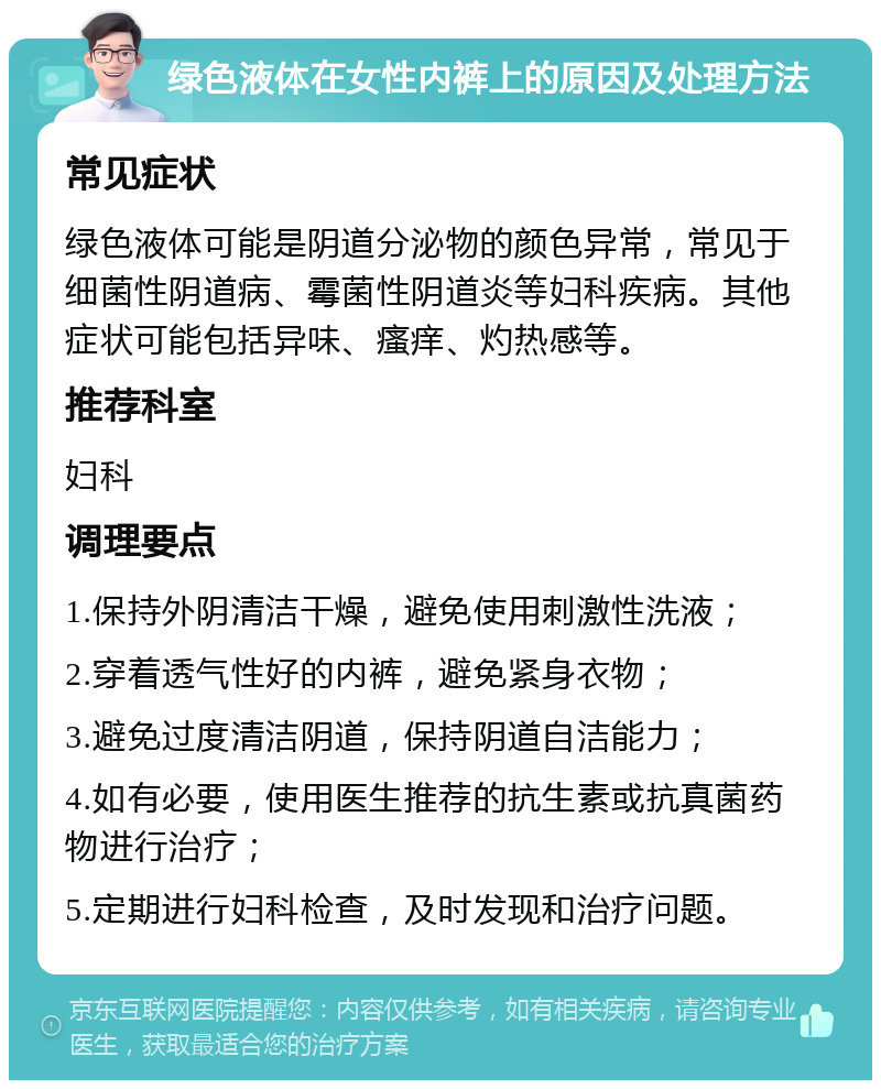 绿色液体在女性内裤上的原因及处理方法 常见症状 绿色液体可能是阴道分泌物的颜色异常，常见于细菌性阴道病、霉菌性阴道炎等妇科疾病。其他症状可能包括异味、瘙痒、灼热感等。 推荐科室 妇科 调理要点 1.保持外阴清洁干燥，避免使用刺激性洗液； 2.穿着透气性好的内裤，避免紧身衣物； 3.避免过度清洁阴道，保持阴道自洁能力； 4.如有必要，使用医生推荐的抗生素或抗真菌药物进行治疗； 5.定期进行妇科检查，及时发现和治疗问题。