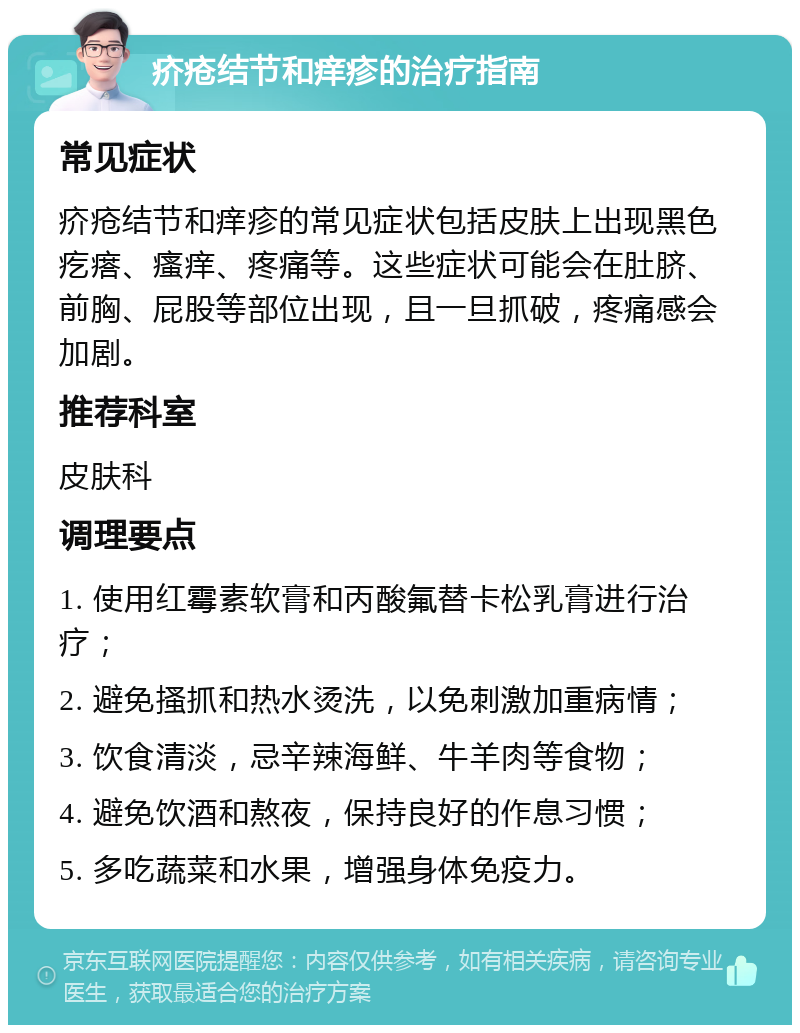 疥疮结节和痒疹的治疗指南 常见症状 疥疮结节和痒疹的常见症状包括皮肤上出现黑色疙瘩、瘙痒、疼痛等。这些症状可能会在肚脐、前胸、屁股等部位出现，且一旦抓破，疼痛感会加剧。 推荐科室 皮肤科 调理要点 1. 使用红霉素软膏和丙酸氟替卡松乳膏进行治疗； 2. 避免搔抓和热水烫洗，以免刺激加重病情； 3. 饮食清淡，忌辛辣海鲜、牛羊肉等食物； 4. 避免饮酒和熬夜，保持良好的作息习惯； 5. 多吃蔬菜和水果，增强身体免疫力。