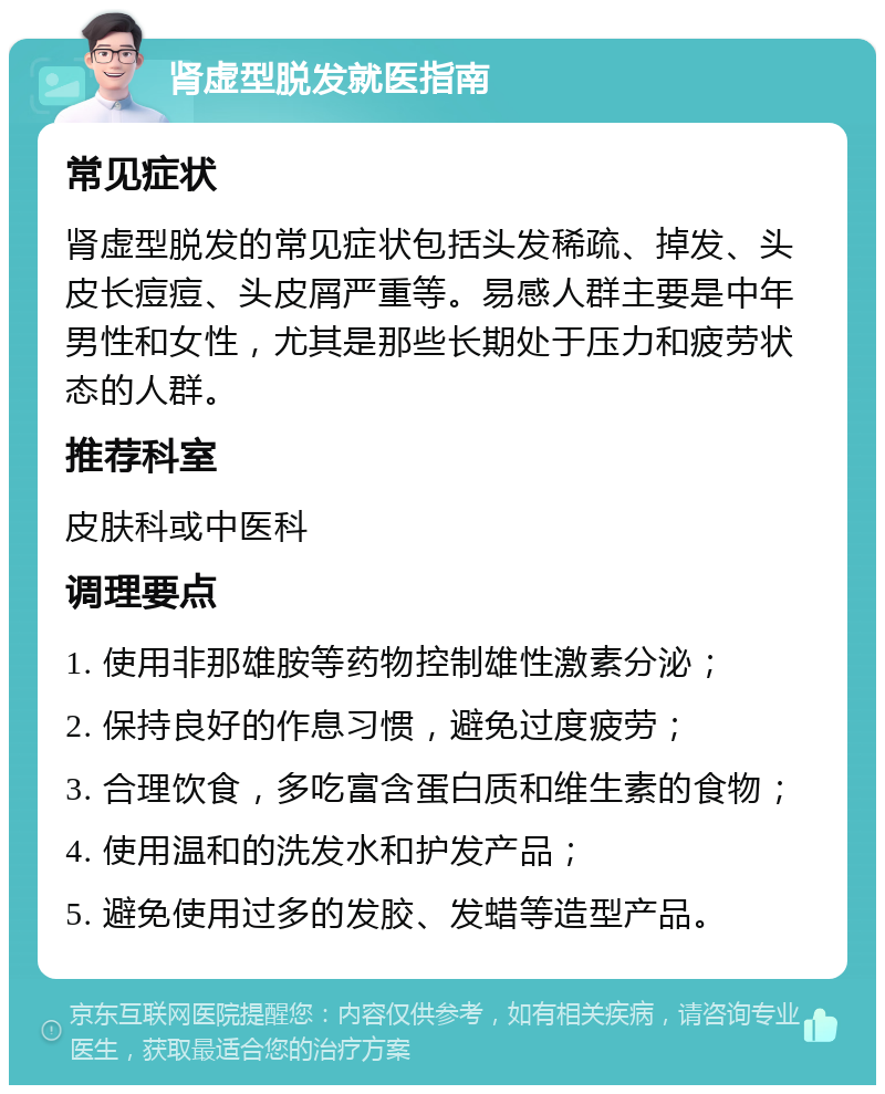 肾虚型脱发就医指南 常见症状 肾虚型脱发的常见症状包括头发稀疏、掉发、头皮长痘痘、头皮屑严重等。易感人群主要是中年男性和女性，尤其是那些长期处于压力和疲劳状态的人群。 推荐科室 皮肤科或中医科 调理要点 1. 使用非那雄胺等药物控制雄性激素分泌； 2. 保持良好的作息习惯，避免过度疲劳； 3. 合理饮食，多吃富含蛋白质和维生素的食物； 4. 使用温和的洗发水和护发产品； 5. 避免使用过多的发胶、发蜡等造型产品。