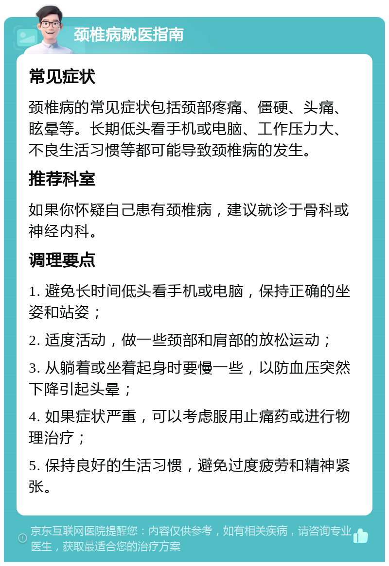 颈椎病就医指南 常见症状 颈椎病的常见症状包括颈部疼痛、僵硬、头痛、眩晕等。长期低头看手机或电脑、工作压力大、不良生活习惯等都可能导致颈椎病的发生。 推荐科室 如果你怀疑自己患有颈椎病，建议就诊于骨科或神经内科。 调理要点 1. 避免长时间低头看手机或电脑，保持正确的坐姿和站姿； 2. 适度活动，做一些颈部和肩部的放松运动； 3. 从躺着或坐着起身时要慢一些，以防血压突然下降引起头晕； 4. 如果症状严重，可以考虑服用止痛药或进行物理治疗； 5. 保持良好的生活习惯，避免过度疲劳和精神紧张。