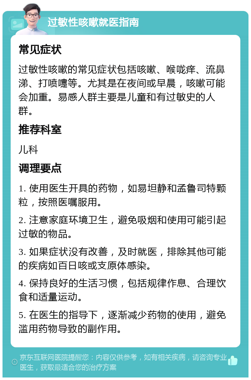 过敏性咳嗽就医指南 常见症状 过敏性咳嗽的常见症状包括咳嗽、喉咙痒、流鼻涕、打喷嚏等。尤其是在夜间或早晨，咳嗽可能会加重。易感人群主要是儿童和有过敏史的人群。 推荐科室 儿科 调理要点 1. 使用医生开具的药物，如易坦静和孟鲁司特颗粒，按照医嘱服用。 2. 注意家庭环境卫生，避免吸烟和使用可能引起过敏的物品。 3. 如果症状没有改善，及时就医，排除其他可能的疾病如百日咳或支原体感染。 4. 保持良好的生活习惯，包括规律作息、合理饮食和适量运动。 5. 在医生的指导下，逐渐减少药物的使用，避免滥用药物导致的副作用。