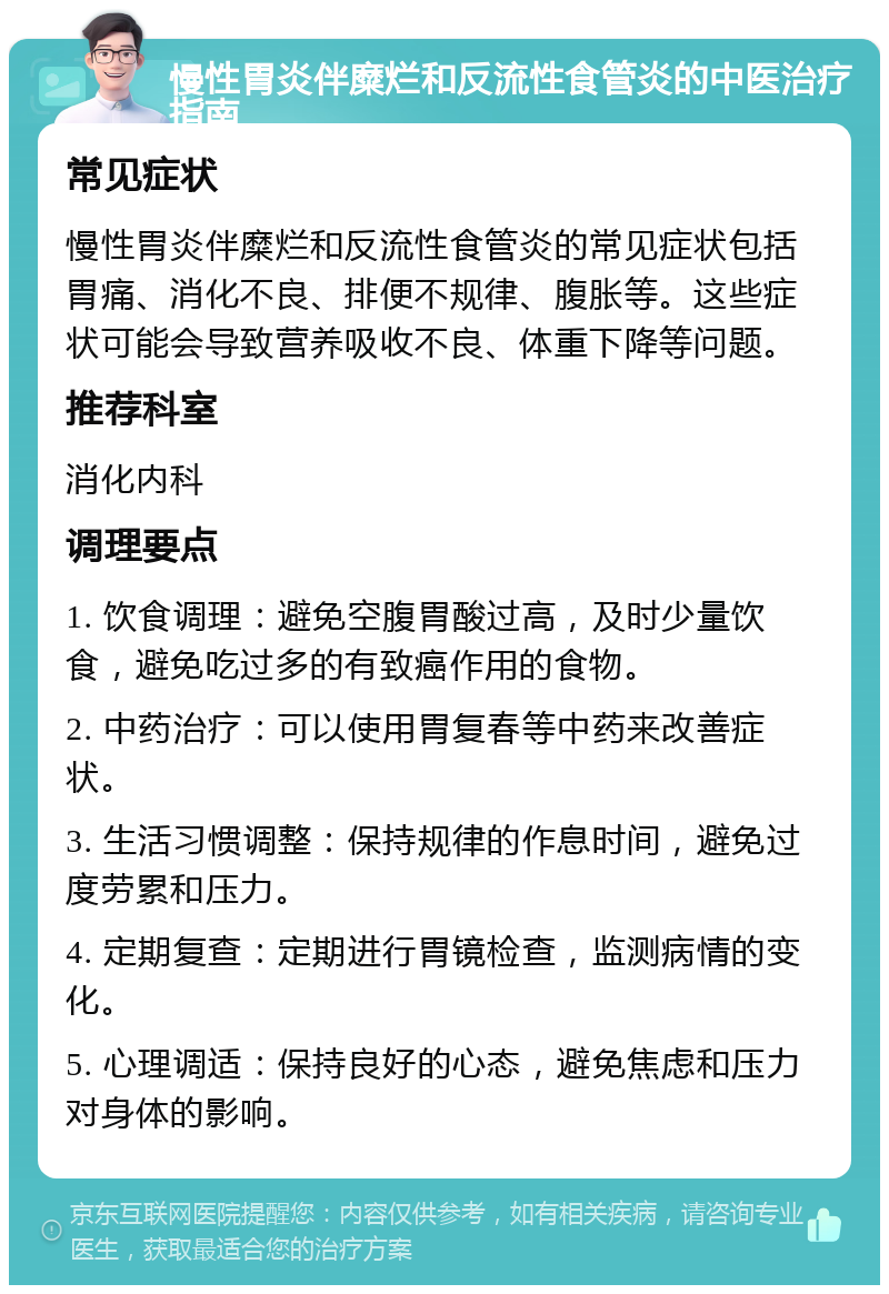 慢性胃炎伴糜烂和反流性食管炎的中医治疗指南 常见症状 慢性胃炎伴糜烂和反流性食管炎的常见症状包括胃痛、消化不良、排便不规律、腹胀等。这些症状可能会导致营养吸收不良、体重下降等问题。 推荐科室 消化内科 调理要点 1. 饮食调理：避免空腹胃酸过高，及时少量饮食，避免吃过多的有致癌作用的食物。 2. 中药治疗：可以使用胃复春等中药来改善症状。 3. 生活习惯调整：保持规律的作息时间，避免过度劳累和压力。 4. 定期复查：定期进行胃镜检查，监测病情的变化。 5. 心理调适：保持良好的心态，避免焦虑和压力对身体的影响。