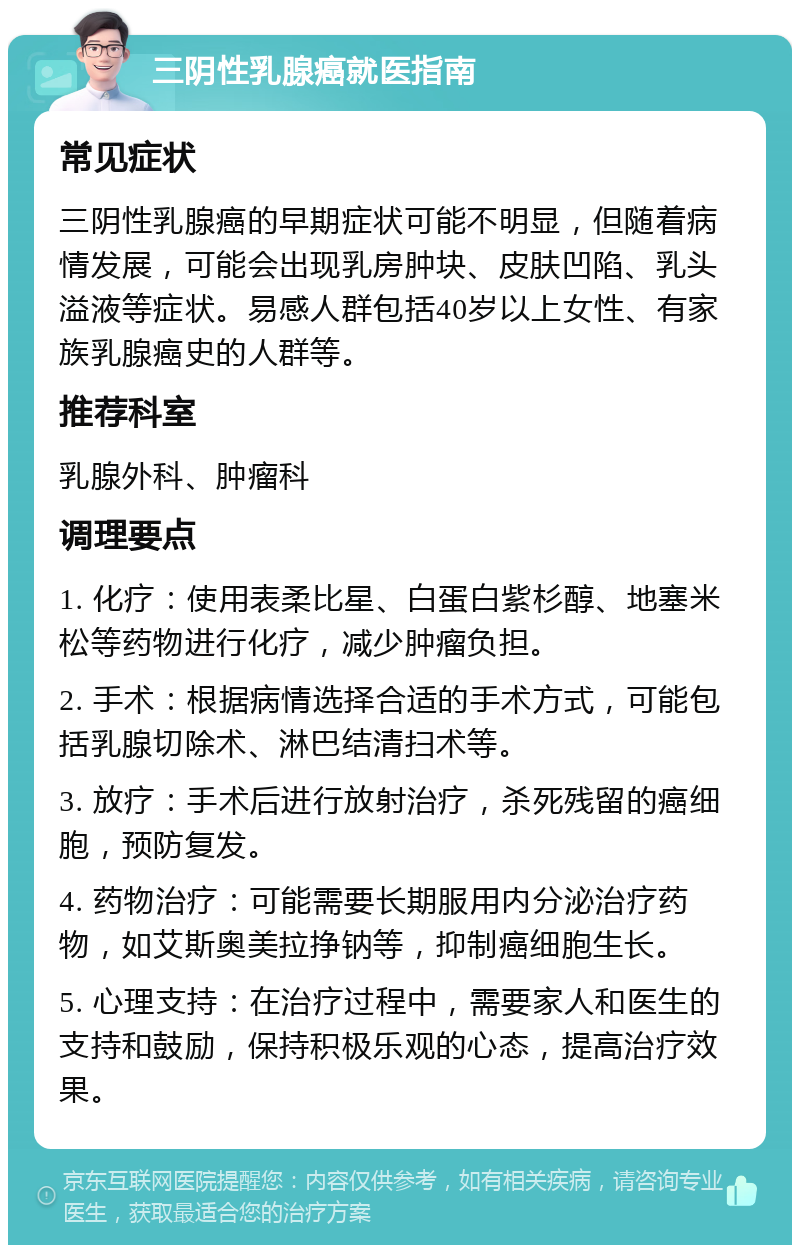 三阴性乳腺癌就医指南 常见症状 三阴性乳腺癌的早期症状可能不明显，但随着病情发展，可能会出现乳房肿块、皮肤凹陷、乳头溢液等症状。易感人群包括40岁以上女性、有家族乳腺癌史的人群等。 推荐科室 乳腺外科、肿瘤科 调理要点 1. 化疗：使用表柔比星、白蛋白紫杉醇、地塞米松等药物进行化疗，减少肿瘤负担。 2. 手术：根据病情选择合适的手术方式，可能包括乳腺切除术、淋巴结清扫术等。 3. 放疗：手术后进行放射治疗，杀死残留的癌细胞，预防复发。 4. 药物治疗：可能需要长期服用内分泌治疗药物，如艾斯奥美拉挣钠等，抑制癌细胞生长。 5. 心理支持：在治疗过程中，需要家人和医生的支持和鼓励，保持积极乐观的心态，提高治疗效果。