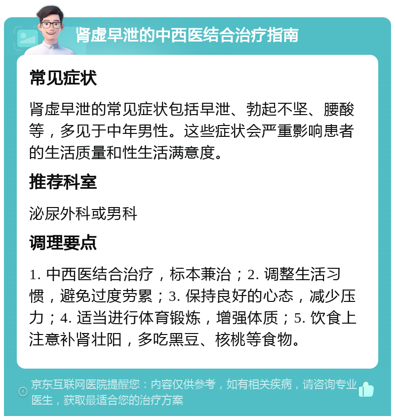 肾虚早泄的中西医结合治疗指南 常见症状 肾虚早泄的常见症状包括早泄、勃起不坚、腰酸等，多见于中年男性。这些症状会严重影响患者的生活质量和性生活满意度。 推荐科室 泌尿外科或男科 调理要点 1. 中西医结合治疗，标本兼治；2. 调整生活习惯，避免过度劳累；3. 保持良好的心态，减少压力；4. 适当进行体育锻炼，增强体质；5. 饮食上注意补肾壮阳，多吃黑豆、核桃等食物。