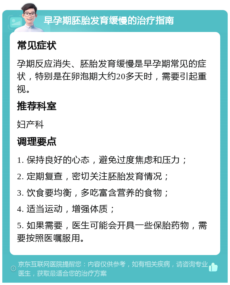 早孕期胚胎发育缓慢的治疗指南 常见症状 孕期反应消失、胚胎发育缓慢是早孕期常见的症状，特别是在卵泡期大约20多天时，需要引起重视。 推荐科室 妇产科 调理要点 1. 保持良好的心态，避免过度焦虑和压力； 2. 定期复查，密切关注胚胎发育情况； 3. 饮食要均衡，多吃富含营养的食物； 4. 适当运动，增强体质； 5. 如果需要，医生可能会开具一些保胎药物，需要按照医嘱服用。