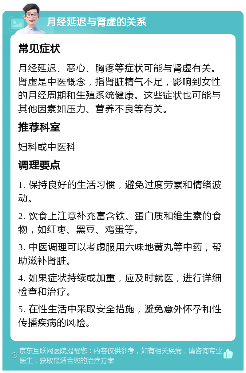 月经延迟与肾虚的关系 常见症状 月经延迟、恶心、胸疼等症状可能与肾虚有关。肾虚是中医概念，指肾脏精气不足，影响到女性的月经周期和生殖系统健康。这些症状也可能与其他因素如压力、营养不良等有关。 推荐科室 妇科或中医科 调理要点 1. 保持良好的生活习惯，避免过度劳累和情绪波动。 2. 饮食上注意补充富含铁、蛋白质和维生素的食物，如红枣、黑豆、鸡蛋等。 3. 中医调理可以考虑服用六味地黄丸等中药，帮助滋补肾脏。 4. 如果症状持续或加重，应及时就医，进行详细检查和治疗。 5. 在性生活中采取安全措施，避免意外怀孕和性传播疾病的风险。